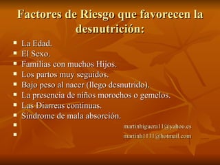 Factores de Riesgo que favorecen la desnutrición: La Edad. El Sexo. Familias con muchos Hijos. Los partos muy seguidos. Bajo peso al nacer (llego desnutrido). La presencia de niños morochos o gemelos. Las Diarreas continuas. Síndrome de mala absorción.  [email_address] [email_address] 