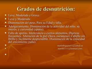 Grados de desnutrición: Leve, Moderada y Grave. Leve y Moderada: Disminución del peso, Para su Edad y talla. Adelgazamiento, Disminución de la actividad del niño, su interés, y curiosidad (apatía). Falta de apetito, Intolerancia a ciertos alimentos, Diarreas frecuentes, Alteración de la piel (Seca, escamosa), Cabello sin Brillo y fácilmente desprendible. Disminución de la velocidad del crecimiento (talla). [email_address] [email_address] . 