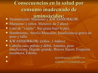 Consecuencias en la salud por consumo inadecuado de aminoácidos: Desnutrición: Marasmo y KWASHIORKOR. Marasmo: ( niños. Menores de 2 años) Cara de “viejito”, Sin grasa bajo la piel. Hambriento, Atrofia Muscular, Insuficiencia grave de peso y talla. KWASHIORKOR: (niños. 1-4años). Cabello ralo, pálido y débil, Anemia, peso insuficiente, Hígado grande, Brazos flacos, Erupción escamosa, Edema. [email_address] [email_address] 