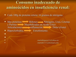 Consumo inadecuado de aminoácidos en insuficiencia renal: Cada 100g de proteína retiene 16 gramos de nitrógeno. Mas proteínas  Riñones  Nitrógeno, Urea, Cetonas y Purinas  Metabolizadas en Acido Úrico  Articulaciones  inflamación  Dolor (Gota)  Hiperclorhidria,  Estreñimiento.  [email_address] [email_address] 