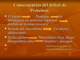 Consecuencias del déficit de Proteínas: El cuerpo  – Proteínas  Se desintegran las proteínas orgánicas  perdida de la masa muscular. Retardo del crecimiento  En niños y adolescentes. En los adultos  Musculatura floja, fatiga, desequilibrio entre  Insulina y glucagón. [email_address] [email_address] 