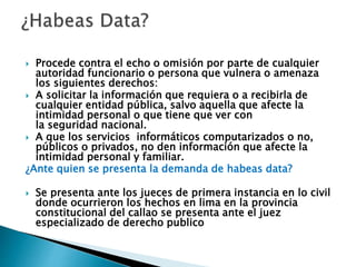  Procede contra el echo o omisión por parte de cualquier
autoridad funcionario o persona que vulnera o amenaza
los siguientes derechos:
 A solicitar la información que requiera o a recibirla de
cualquier entidad pública, salvo aquella que afecte la
intimidad personal o que tiene que ver con
la seguridad nacional.
 A que los servicios informáticos computarizados o no,
públicos o privados, no den información que afecte la
intimidad personal y familiar.
¿Ante quien se presenta la demanda de habeas data?
 Se presenta ante los jueces de primera instancia en lo civil
donde ocurrieron los hechos en lima en la provincia
constitucional del callao se presenta ante el juez
especializado de derecho publico
 
