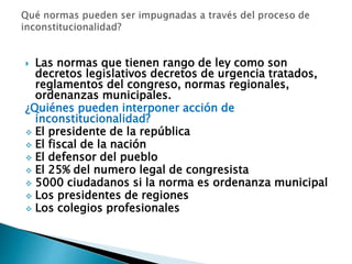  Las normas que tienen rango de ley como son
decretos legislativos decretos de urgencia tratados,
reglamentos del congreso, normas regionales,
ordenanzas municipales.
¿Quiénes pueden interponer acción de
inconstitucionalidad?
 El presidente de la república
 El fiscal de la nación
 El defensor del pueblo
 El 25% del numero legal de congresista
 5000 ciudadanos si la norma es ordenanza municipal
 Los presidentes de regiones
 Los colegios profesionales
 
