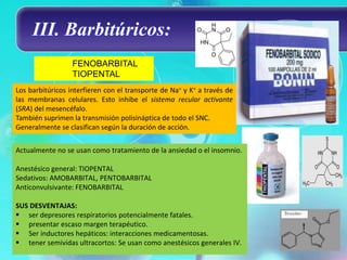 III. Barbitúricos:
                  FENOBARBITAL
                  TIOPENTAL
Los barbitúricos interfieren con el transporte de Na+ y K+ a través de
las membranas celulares. Esto inhibe el sistema recular activante
(SRA) del mesencéfalo.
También suprimen la transmisión polisináptica de todo el SNC.
Generalmente se clasifican según la duración de acción.


Actualmente no se usan como tratamiento de la ansiedad o el insomnio.

Anestésico general: TIOPENTAL
Sedativos: AMOBARBITAL, PENTOBARBITAL
Anticonvulsivante: FENOBARBITAL

SUS DESVENTAJAS:
 ser depresores respiratorios potencialmente fatales.
 presentar escaso margen terapéutico.
 Ser inductores hepáticos: interacciones medicamentosas.
 tener semividas ultracortos: Se usan como anestésicos generales IV.
 