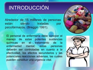 INTRODUCCIÓN

Alrededor de 15 millones de personas
están     siendo      tratadas   por
psicofármacos. (Breggin 1991).

El personal de enfermería debe conocer el
manejo de estas potentes sustancias
químicas en el tratamiento de la
enfermedad      mental;   estas    personas
deberán ser controladas en cuanto a la
efectividad, los efectos secundarios y las
potenciales reacciones adversas, las cuales
pueden constituir una urgencia vital.
 