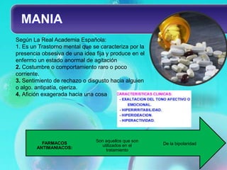 MANIA
Según La Real Academia Española:
1. Es un Trastorno mental que se caracteriza por la
presencia obsesiva de una idea fija y produce en el
enfermo un estado anormal de agitación
2. Costumbre o comportamiento raro o poco
corriente.
3. Sentimiento de rechazo o disgusto hacia alguien
o algo. antipatía, ojeriza.
4. Afición exagerada hacia una cosa




                               Son aquellos que son
          FARMACOS                                    De la bipolaridad
                                 utilizados en el
        ANTIMANIACOS:
                                   tratamiento
 