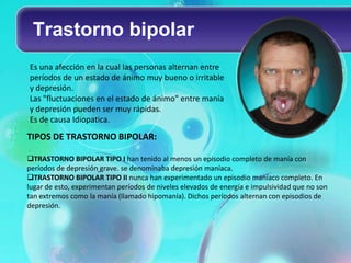 Trastorno bipolar
Es una afección en la cual las personas alternan entre
períodos de un estado de ánimo muy bueno o irritable
y depresión.
Las "fluctuaciones en el estado de ánimo" entre manía
y depresión pueden ser muy rápidas.
Es de causa Idiopatica.
TIPOS DE TRASTORNO BIPOLAR:

TRASTORNO BIPOLAR TIPO I han tenido al menos un episodio completo de manía con
períodos de depresión grave. se denominaba depresión maníaca.
TRASTORNO BIPOLAR TIPO II nunca han experimentado un episodio maníaco completo. En
lugar de esto, experimentan períodos de niveles elevados de energía e impulsividad que no son
tan extremos como la manía (llamado hipomanía). Dichos períodos alternan con episodios de
depresión.
 