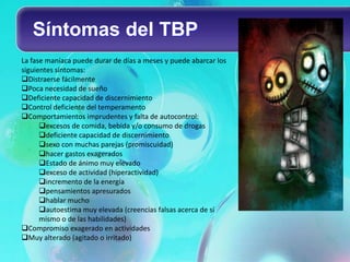 Síntomas del TBP
La fase maníaca puede durar de días a meses y puede abarcar los
siguientes síntomas:
Distraerse fácilmente
Poca necesidad de sueño
Deficiente capacidad de discernimiento
Control deficiente del temperamento
Comportamientos imprudentes y falta de autocontrol:
      excesos de comida, bebida y/o consumo de drogas
      deficiente capacidad de discernimiento
      sexo con muchas parejas (promiscuidad)
      hacer gastos exagerados
      Estado de ánimo muy elevado
      exceso de actividad (hiperactividad)
      incremento de la energía
      pensamientos apresurados
      hablar mucho
      autoestima muy elevada (creencias falsas acerca de sí
      mismo o de las habilidades)
Compromiso exagerado en actividades
Muy alterado (agitado o irritado)
 