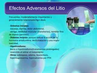 Efectos Adversos del Litio
Frecuentes, moderadamente importantes y
generalmente relacionados con dosis

- Síntomas iniciales:
  náuseas, diarrea, dolor abdominal,
  vértigo, debilidad muscular (transitorios), temblor fino
de manos (persistir).
- Diabetes insípida: porque reduce la acción de la
hormona antidiurética, deshidratación y una mayor
toxicidad.
- Hipotiroidismo:
  bocio o hipotiroidismo(tratamientos prolongados)
  reversible al retirar el tratamiento
- Otros: sobrepeso, edema, leucocitosis,
  hipermagnesemia, hipercalcemia por PTH
 