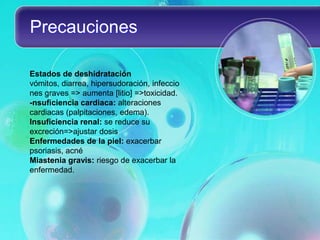 Precauciones

Estados de deshidratación
vómitos, diarrea, hipersudoración, infeccio
nes graves => aumenta [litio] =>toxicidad.
-nsuficiencia cardiaca: alteraciones
cardiacas (palpitaciones, edema).
Insuficiencia renal: se reduce su
excreción=>ajustar dosis
Enfermedades de la piel: exacerbar
psoriasis, acné
Miastenia gravis: riesgo de exacerbar la
enfermedad.
 
