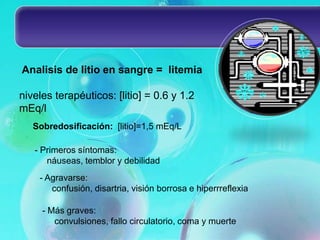 Analisis de litio en sangre = litemia

niveles terapéuticos: [litio] = 0.6 y 1.2
mEq/l
   Sobredosificación: [litio]=1,5 mEq/L

   - Primeros síntomas:
      náuseas, temblor y debilidad
    - Agravarse:
       confusión, disartria, visión borrosa e hiperrreflexia

     - Más graves:
        convulsiones, fallo circulatorio, coma y muerte
 