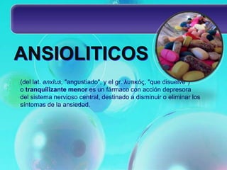ANSIOLITICOS
(del lat. anxĭus, "angustiado", y el gr. λυτικός, "que disuelve")
o tranquilizante menor es un fármaco con acción depresora
del sistema nervioso central, destinado a disminuir o eliminar los
síntomas de la ansiedad.
 