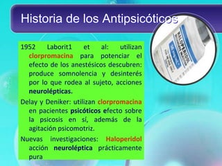 Historia de los Antipsicóticos

1952    Laborit1     et    al:   utilizan
  clorpromacina para potenciar el
  efecto de los anestésicos descubren:
  produce somnolencia y desinterés
  por lo que rodea al sujeto, acciones
  neurolépticas.
Delay y Deniker: utilizan clorpromacina
  en pacientes psicóticos efecto sobre
  la psicosis en sí, además de la
  agitación psicomotriz.
Nuevas investigaciones: Haloperidol
  acción neuroléptica prácticamente
  pura
 
