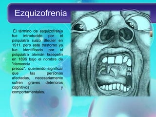 Ezquizofrenia
 Él término de esquizofrenia
fue    introducido  por    el
psiquiatra suizo Bleuler en
1911. pero este trastorno ya
fue identificado por el
psiquiatra alemán kraepelin
en 1896 bajo el nombre de
"demencia
precoz", queriendo significar
que         las    personas
afectadas, necesariamente
sufren graves deterioros
cognitivos                  y
comportamentales.
 