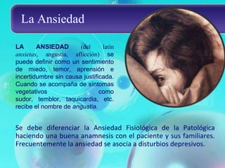 La Ansiedad

LA      ANSIEDAD       (del     latín
anxietas, angustia, aflicción) se
puede definir como un sentimiento
de miedo, temor, aprensión e
incertidumbre sin causa justificada.
Cuando se acompaña de síntomas
vegetativos                    como
sudor, temblor, taquicardia, etc.
recibe el nombre de angustia.


Se debe diferenciar la Ansiedad Fisiológica de la Patológica
haciendo una buena anamnesis con el paciente y sus familiares.
Frecuentemente la ansiedad se asocia a disturbios depresivos.
 