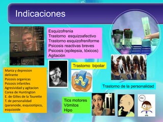 Indicaciones
                              Esquizofrenia
                              Trastorno esquizoafectivo
                              Trastorno esquizofreniforme
                              Psicosis reactivas breves
                              Psicosis (epilepsia, tóxicos)
                              Agitación

                                           Trastorno bipolar
Mania y depresion
delirante
Psicosis organicas
Psicosis infantiles
Agresividad y agitacion                                       Trastorno de la personalidad
Corea de Huntington
E. de Gilles de la Tourette
T. de personalidad                    Tics motores
(paranoide, esquizotípico,            Vómitos
esquizoide                            Hipo
 