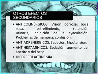 OTROS EFECTOS
SECUNDARIOS
• ANTICOLINÉRGICOS. Visión borrosa, boca
  seca,         estreñimiento,     retención
  urinaria, inhibición de la eyaculación.
  Problemas de memoria, confusión.
• ANTIADRENERGICOS. Sedación, hipotensión.
• ANTIHISTAMÍNICOS. Sedación, aumento del
  apetito y del peso.
• HIPERPROLACTINEMIA.
 