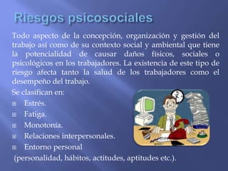 Todo aspecto de la concepción, organización y gestión del
trabajo así como de su contexto social y ambiental que tiene
la potencialidad de causar daños físicos, sociales o
psicológicos en los trabajadores. La existencia de este tipo de
riesgo afecta tanto la salud de los trabajadores como el
desempeño del trabajo.
Se clasifican en:
 Estrés.
 Fatiga.
 Monotonía.
 Relaciones interpersonales.
 Entorno personal
(personalidad, hábitos, actitudes, aptitudes etc.).
 