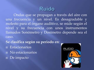 Ondas que se propagan a través del aire con
una frecuencia y un nivel. Es desagradable y
molesto para el órgano auditivo, se mide según el
nivel y su frecuencia con unos instrumentos
llamados Sonómetro y Dosímetro depende sea el
caso.
Se clasifica según su periodo en:
 Estacionarios
 No estacionarios
 De impacto
 