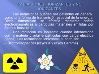 Las radiaciones pueden ser definidas en general,
como una forma de transmisión espacial de la energía.
Dicha transmisión se efectúa mediante ondas
electromagnéticas o partículas materiales emitidas por
átomos inestables.
Una radiación es Ionizante cuando interacciona
con la materia y origina partículas con carga eléctrica
(iones). Las radiaciones ionizantes pueden ser:
- Electromagnéticas (rayos X y rayos Gamma).
 