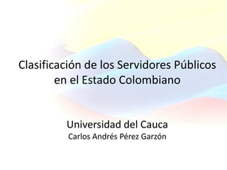 Clasificación de los Servidores Públicos
        en el Estado Colombiano


         Universidad del Cauca
          Carlos Andrés Pérez Garzón
 