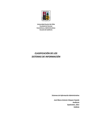 Universidad Austral de Chile<br />Facultad de Ciencias <br />Económicas y Administrativas<br />Escuela de Auditoría<br />CLASIFICACIÓN DE LOS<br />SISTEMAS DE INFORMACIÓN<br />Sistemas de Información Administrativa<br />José Marco Antonio Vásquez Cepeda<br />Auditoría <br />Septiembre, 2011<br />Valdivia<br />Clasificación de los Sistemas de Información<br />Objetivos Básicos<br />Automatización de procesos operativos.<br />Proporcionar información que sirva de apoyo al proceso de toma de decisiones.<br />Lograr ventajas competitivas a través de su implantación y uso.<br />Los tipos de Sistemas de Información  se clasifican en 3 grupos, los cuales son:<br />Transaccionales,<br />De apoyo a las decisiones  y<br />Estratégicos.<br />Sistemas Transaccionales<br />Principales características<br />A través de ellos suelen lograrse ahorros significativos de mano de obra, debido a que automatizan tareas operativas de la organización.<br />Con frecuencia son el primer tipo de sistemas de información que se implanta en las organizaciones. Comienzan apoyando tareas de nivel operativo hasta llegar a la alta administración conforme a su evolución.<br />Son intensivos en entrada y salida de información; sus cálculos y procesos suele ser simples. Estos sistemas requieren mucho manejo de datos para poder realizar sus operaciones y como resultado generan grandes volúmenes de información.<br />Son fáciles de justificar ante la dirección general. En el corto plazo se pueden evaluar resultados, además ahorra trabajo manual.<br />Son fácilmente adaptables a paquetes de aplicación que se encuentran en el mercado, ya que automatizan los procesos básicos que por lo general son similares o iguales en otras organizaciones. Ejemplo de este tipo de sistemas son la facturación, nominas, cuentas por cobrar, conciliaciones bancarias, inventarios, etc.<br />Sistemas de Apoyo a las Decisiones (DSS)<br />Principales Características<br />Suelen introducirse después de haber implantado los Sistemas Transaccionales más relevantes de la empresa, ya que estos últimos constituyen su plataforma de información.<br />La información que generan sirve de apoyo a los mandos intermedios y a la alta administración en el proceso de toma de decisiones<br />Suelen ser intensivos en cálculos y escasos en entradas y salidas de información. Así, por ejemplo, un modelo de planeación financiera requiere poca información de entrada, genera poca información como resultado, pero puede realizar muchos cálculos durante su proceso.<br />No suelen ahorrar mano de obra. Debido a ello, la justificación económica para el desarrollo de estos sistemas es difícil, ya que no se conocen los ingresos del proyecto de inversión.<br />Suelen ser Sistemas de Información interactivos y amigables, con altos estándares de diseño gráfico y visual, ya que están dirigidos al usuario final.<br />Apoyan la toma de decisiones que, por su misma naturaleza son repetitivas y de decisiones no estructuradas que no suelen repetirse. Por ejemplo, un Sistema de Compra de Materiales que indique cuándo debe hacerse un pedido al proveedor o un Sistema de Simulación de Negocios que apoye la decisión de introducir un nuevo producto al mercado.<br />Estos sistemas pueden ser desarrollados directamente por el usuario final sin la participación operativa de los analistas y programadores del área de Informática.<br />Este tipo de sistemas puede incluir la programación de la producción, compra de materiales, flujo de fondos, proyecciones financieras, modelos de simulación de negocios, modelos de inventarios, etcétera.<br />Sistemas Estratégicos <br /> <br />Principales Características<br />Su función primordial no es apoyar la automatización de procesos operativos ni proporcionar información para apoyar la toma de decisiones. Sin embargo, este tipo de sistemas puede llevar a cabo dichas funciones.<br />Suelen desarrollarse in house, es decir, dentro de la organización, por lo tanto no pueden adaptarse fácilmente a paquetes disponibles en el mercado.<br />Típicamente su forma de desarrollo es con base a incrementos y a través de su evolución dentro de la organización. Se inicia con un proceso o función en particular y a partir de ahí se van agregando nuevas funciones o procesos.<br />Su función es lograr ventajas que los, competidores no posean, tales como ventajas en costos y servicios diferenciados con clientes y proveedores. En este contexto, los Sistemas Estratégicos son creadores de barreras de entrada al negocio. Por ejemplo, el uso de cajeros automáticos en los bancos es un Sistema Estratégico, ya que brinda ventaja sobre un banco que no posee tal servicio. Si un banco nuevo decide abrir sus puertas al público, tendrá que dar este servicio para tener un nivel similar al de sus competidores.<br />Apoyan el proceso de innovación de productos y procesos dentro de la empresa, debido a que buscan ventajas respecto a los competidores y una forma de hacerlo es innovando o creando productos y procesos.<br />Definiciones de algunos tipos de sistemas<br />Sistema de procesamiento de transacciones (TPS): Son sistemas computarizados que efectúan y registran las transacciones diarias necesarias para dirigir un negocio; dan servicio al nivel operativo de la organización. Ejemplos: nominas, pedido de ventas e inventarios<br />Sistema de Trabajo de Conocimiento (KWS): Sistema de información que ayuda a los trabajadores de conocimientos en la creación e integración de nuevos conocimientos en la organización<br />Sistema de Información Gerencial (MIS): Un sistema integrado usuario–máquina, el cual implica que algunas tareas son mejor realizadas por el hombre, mientras que otras son muy bien hechas por la máquina, para prever información que apoye las operaciones, la administración y las funciones de toma de decisiones en una empresa. El sistema utiliza equipos de computación y software especializado, procedimientos, manuales, modelos para el análisis, la planificación, el control y la toma de decisiones, además de bases de datos.<br />Sistemas Expertos: Los sistemas expertos se pueden considerar como el primer producto verdaderamente operacional de la inteligencia artificial. Son programas de ordenador diseñados para actuar como un especialista humano en un dominio particular o área de conocimiento. En este sentido, pueden considerarse como intermediarios entre el experto humano, que transmite su conocimiento al sistema, y el usuario que lo utiliza para resolver un problema con la eficacia del especialista. El sistema experto utilizará para ello el conocimiento que tenga almacenado y algunos métodos de inferencia. A la vez, el usuario puede aprender observando el comportamiento del sistema. Es decir, los sistemas expertos se pueden considerar simultáneamente como un medio de ejecución y transmisión del conocimiento.<br />Sistema de Automatización de Oficinas (OAS): Sistema de computación, por ejemplo, procesador de textos, correo electrónico y calendarización, diseñado para aumentar la productividad de los trabajadores de datos en la oficina.<br />Planeación de recursos empresariales ERP: Los sistemas ERP están diseñados para incrementar la eficiencia en las operaciones de la compañía que lo utilice, además tiene la capacidad de adaptarse a las necesidades particulares de cada negocio y si se aprovecha al máximo el trabajo de consultoría durante la implantación permite mejorar los procesos actuales de trabajo. Si el cliente desea organizarse mejor estos sistemas son un aliado excelente ya que le permite aumentar la productividad de la compañía en forma considerable. Los ERP (Enterprise Resource Planning) es un sistema compuesto por un conjunto de módulos funcionales estándar y que son susceptibles de ser adaptados a las necesidades de cada empresa.<br />Los sistemas  ERP es una forma de utilizar la información a través de toda la organización en áreas claves como fabricación, compras, administración de inventario y cadena de suministros, control financiero, administración de recursos humanos, logística y distribución, ventas, marketing y administración de relaciones con clientes.<br /> <br />Bibliografía<br />http://www.slideshare.net/arturobq/tps-presentation <br />