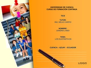 L/O/G/O 
UNIVERSIDAD DE CUENCA 
CURSO DE FORMACIÒN CONTINUA 
TICS 
TUTOR: 
ING. MELKI CARPIO 
NOMBRE: 
SANDRA LANDI 
TEMA: 
LOS SUSTANTIVOS 
CUENCA – AZUAY – ECUADOR 
 