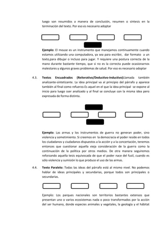 luego son resumidos a manera de conclusión, resumen o síntesis en la
       terminación del texto. Por eso es necesario adoptar




       Ejemplo: El mouse es un instrumento que manejamos continuamente cuando
       estamos utilizando una computadora, ya sea para escribir, dar formato a un
       texto,para dibujar o incluso para jugar. Y requiere una postura correcta de la
       mano durante bastante tiempo, que si no es la correcta puede ocasionarnos
       malestares y algunos graves problemas de salud. Por eso es necesario adoptar

4.3.   Textos Encuadrados (Reiterativo/Deductivo-Inductivo)Llamada también
       analizante-sintetizante. La idea principal va al principio del párrafo y aparece
       también al final como refuerzo.Es aquel en el que la idea principal se expone al
       inicio para luego sser analizado y al final se concluye con la misma idea pero
       expresada de forma distinta.




       Ejemplo: Las armas y los instrumentos de guerra no generan poder, sino
       violencia y sometimiento. Si creemos en la democracia el poder reside en todos
       los ciudadanos y ciudadanos dispuestos a la acción y a la concertación, tenemos
       entonces que cuestionar aquella vieja consideración de la guerra como la
       continuación de la política por otros medios. De otra manera seguiremos
       reforzando aquella tesis equivocada de que el poder nace del fusil, cuando es
       sólo violencia y sumisión lo que produce el uso de las armas.

4.4.   Texto Paralelo: Todas las ideas del párrafo está al mismo nivel. No podemos
       hablar de ideas principales y secundarias, porque todos son principales o
       secundarias.




       Ejemplo: Los parques nacionales son territorios bastantes extensos que
       presentan uno o varios ecosistemas nada o poco transformados por la acción
       del ser humano, donde especies animales y vegetales, la geología y el hábitat
 
