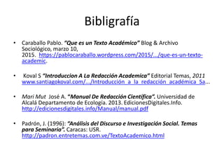 Bibligrafía
• Caraballo Pablo. “Que es un Texto Académico” Blog & Archivo
Sociológico, marzo 10,
2015. https://pablocaraballo.wordpress.com/2015/.../que-es-un-texto-
academic.
• Koval S “Introduccion A La Redacción Academica” Editorial Temas, 2011
www.santiagokoval.com/.../Introducción_a_la_redacción_académica_Sa...
• Mari Mut José A. “Manual De Redacción Científica”. Universidad de
Alcalá Departamento de Ecología. 2013. EdicionesDigitales.Info.
http://edicionesdigitales.info/Manual/manual.pdf
• Padrón, J. (1996): “Análisis del Discurso e Investigación Social. Temas
para Seminario”. Caracas: USR.
http://padron.entretemas.com.ve/TextoAcademico.html
 
