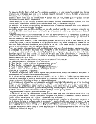 Por su parte, Cuello Calón señala que “el estado de necesidad es el peligro actual o inmediato para bienes
jurídicamente protegidos, que sólo puede evitarse mediante la lesión de bienes también jurídicamente
tutelados, pertenecientes a otra persona.”
Sebastián Soler afirma que “es una situación de peligro para un bien jurídico, que sólo puede salvarse
mediante la violación de otro bien jurídico.”
Von Liszt dice que “es una situación de peligro actual para los intereses protegidos por el Derecho, en la cual
no queda otro remedio que la violación de los intereses de otro, jurídicamente protegidos.”
De acuerdo a las anteriores definiciones, se converge que el estado de necesidad tiene como condición
fundamental un estado o situación de peligro.
La doctrina discute cual es el bien jurídico que se debe sacrificar cuando esos bienes se encuentra en
conflicto. Si el bien sacrificado es de menor valor que el salvado, o se tiene que sacrificar uno de igual
jerarquía.
Pongamos el ejemplo de un bien sacrificado que debe ser de menor valor que el bien salvado. Sucede que
para salvar la vida de una tripulación aérea o marítima se sacrifican caballos de pura sangre que tienen en el
mercado un elevado costo económico.
En la segunda forma (valor sacrificado de igual jerarquía), es común que se ponga el clásico ejemplo de los
dos náufragos que luchan por asirse de la única tabla que servirá para salvar solamente la vida de uno de
ellos, uno de los náufragos tendrá que arrojar al otro al mar para poder salvar su vida. En este caso o se
permite la salvación de un náufrago o pierden la vida los dos.
Ahora bien, existen criterios distintos en la legislación penal local como federal, pues en el primero de ellos,
el Estado opta por la salvación de uno de ellos, sin importar el valor de jerarquía que tiene el bien sacrificado,
porque de acuerdo a la redacción del artículo 33, fracción III del código penal guanajuatense para nada hace
distinción alguna, pues sólo señala “...se lesionare otro bien para evitar un mal mayor...” . Circunstancia
diferente a la redactada en el artículo 15, fracción V, del código punitivo federal, al establecer: “...lesionando
otro bien de menor o igual valor...”.
Elementos del Estado de Necesidad.- ( Según Francisco Pavón Vasconselos):
1.- “La existencia de un peligro real, grave e inminente.”
2.- “Que el peligro recaiga en bienes jurídicos propios o ajenos.”
3.- “Que el peligro no haya sido provocado dolosamente.”
4.- “Que se lesione o destruya un bien protegido por el Derecho.”
5.- “Que no exista otro medio practicable y menos perjudicial.”
ESTADO DE NECESIDAD (específico).-
De acuerdo la legislación penal federal vigente, se consideran como estados de necesidad dos casos: el
aborto terapéutico y el robo de indigente(de famélico).
Por la manera en que se encuentra redactado el citado artículo 15, fracción V, del código en cita, en estos
dos casos específicos se crea de igual manera un estado de necesidad, por encontrarse también en
presencia de un conflicto de dos bienes jurídicamente tutelados.
El primer caso que la ley señala como causa de justificación, es el aborto terapéutico, que prevé el artículo
334 del mencionado código en los siguientes términos: “No se aplicará sanción: cuando de no provocarse el
aborto, la mujer embarazada corra peligro de muerte, a juicio del médico que la asista, oyendo éste el
dictamen de otro médico, siempre que esto fuere posible y no sea peligrosa la demora”. Cabe hacer notar
que tal hipótesis no se encuentra comprendida en el código punitivo guanajuatense.
Desglosando dicha causa de justificación tenemos que:
Debe existir un requisito de preexistencia consistente en la mujer debe estar clínicamente embarazada; que
de no practicarse el aborto , la mujer corra peligro de muerte; que el médico que la asista debe oír la opinión
de otro médico, siempre que fuere posible y no sea peligrosa la demora.
Pero, ¿qué sucedería si por las condiciones económicas de la mujer no tuviere la asistencia de un médico o
por la lejanía del lugar o cualquiera otra circunstancia?, ¿a quién tendría que recurrir la mujer?, ¿la ley
permitiría que recurriera a una “comadrona” o “partera”?, ¿se podría equiparar la “comadrona” o “partera” a la
de un médico?. En este tenor, considero que dado que se está en presencia de un estado de necesidad, sí
es posible de sacrificar un bien como es la vida del producto de la concepción para salvar otro, que es la vida
de la madre, quien corre peligro.
 