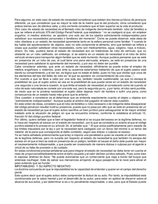 Para algunos, en este caso de estado de necesidad consideran que existen dos bienes jurídicos de jerarquía
diferente, ya que consideran que es mayor la vida de la madre que la del producto; otros consideran que
ambos bienes son de idéntica valía, y otra corriente considera que el bien superior es la vida el producto.
Otro caso de estado de necesidad es el llamado robo de indigente denominado también robo de famélico a
que se refiere el artículo 379 del Código Penal Federal, que establece: “no se castigará al que, sin emplear
engaños, ni medios violentos, se apodere una sola vez de los objetos estrictamente indispensables para
satisfacer sus necesidades personales o familiares del momento”. Como se puede observar, esta clase de
robo obedece a un estado de necesidad apremiante tanto en la esfera personal como familiar. Y cuando la
ley habla del apoderamiento de objetos, esto no sólo comprende el alimento, sino que también se refiere a
cosas que puedan satisfacer otras necesidades, como son medicamentos, agua, oxígeno, ropa, e incluso,
dinero. Es más, pudiera darse el estado de necesidad aún en tratándose de robo de vehículo, que no
obstante es un robo calificado, sin embargo, sí se estaría en un estado de necesidad si el robo de dicho
vehículo sirviera para transportar algún familiar que se está muriendo. Aunque pudiera pensarse que se está
en presencia de un robo de uso, el cual tiene una pena atenuada, empero, se está en presencia de una
necesidad para satisfacer lo apremiante del momento, y por eso no debe ser punible.
Cabe considerar además, que ante un estado de necesidad, difícilmente se puede evitar el empleo de
medios engañosos o violentos, pues ante su ausencia estaríamos hablando de que el sujeto pasivo está
dando su consentimiento, y al ser así, es lógico que no existe el delito, pues no hay que olvidar que unos de
los elementos del tipo del delito de robo es “al que se apodere sin consentimiento de una cosa...”.
Por cuando a que se lleve a cabo por una sola vez, también resulta cuestionable, ya que no escapa la
posibilidad de que el sujeto activo se vea en la posibilidad de que pueda verse en un estado de necesidad
una segunda o una tercera ocasión, lo que limita el estado de necesidad al considerarlo como tal cuando el
robo de esta naturaleza se comete por una sola vez, pero la segunda ya no, y por tanto, el robo será punible,
de modo que en la próxima necesidad el sujeto debe dejarse morir de hambre o sufrir una pena, como
consecuencia de un estado hasta más grave que la anterior.
Otra cuestión a considerar es el determinar que se entiende exactamente cuando el objeto u objetos son
“estrictamente indispensables”. Aunque queda al arbitrio del juzgador el valorar esta cuestión.
En este orden de ideas, considero que el robo de famélico o robo necesario o de indigente debe desaparecer
del código penal por resultar inútil su presencia, puesto que no pasa por alto que se está en presencia de un
estado de necesidad ya que el sujeto activo sacrifica un bien jurídico para salvaguardar el de mayor entidad
tutelado ante la situación de peligro en que se encuentra inmerso, conforme lo establece el artículo 15,
fracción IV del código punitivo federal.
Por último, quiero señalar que si bien el legislador federal sí se ocupa del exceso en la legítima defensa, no
lo hace así respecto al exceso en el estado de necesidad ; por lo que se considera un acierto el que el código
punitivo estatal si lo prevea en su artículo 34, al señalar que: “ El que actúa justificadamente pero excede de
los límites impuestos por la ley o por la necesidad será castigado con un tercio del mínimo a un tercio del
máximo de la pena que corresponda al delito cometido, según sea doloso o culposo el exceso.
Ya se había señalado anteriormente que la ley sí impone una penalidad a quien se excede en el obrar dentro
de la legítima defensa, pero no sucede así respecto al estado de necesidad la que también no escapa del
exceso en el que si bien se está en presencia de un peligro, también al causar el daño éste puede ser mayor
al necesariamente indispensable, y que puede ser ocasionado de manera dolosa o culposa por el agente a
virtud de su falta de previsión o de cuidado.
En estas condiciones precisa señalarse que para integrar el estado de necesidad se debe tener en cuenta el
nexo de proporcionalidadexistente entre el daño causado y el valor del bien jurídico salvado. Pues como bien
lo expresa Jiménez de Asùa: “No puede autorizarse que un comerciante que viaja a bordo del buque que
amenaza naufragar, trate de salvar sus mercancías arrojando al agua pasajeros de la nave para aliviar el
peso evitando que se hunda”.
IMPUTABILIDAD Y SU ASPECTO NEGATIVO
La doctrina concuerda en que la imputabilidad es la capacidad de entender y querer en el campo del derecho
penal.
Esto quiere decir que el sujeto activo debe comprender la ilicitud de su acto. Por tanto, la imputabilidad está
condicionada por la salud mental y por el desarrollo de su autor, para estar en aptitud de discernir sobre el
alcance de sus actos, y así determinar si es o no penalmente responsable, o sea, para que el Estado pueda
 