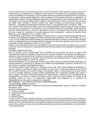 incoar al sujeto activo en una situación jurídica concreta al cometer un acto contrario a derecho. Esto es, el
sujeto activo que es imputable se ve obligado a responder por su proceder ante los tribunales del Estado.
Fernando Castellanos Tena expresa: “que el individuo debe tener capacidad de determinarse en función de
lo que conoce, luego la aptitud intelectual y volitiva constituye “el presupuesto básico de la culpabilidad”. La
imputabilidad, concluye, “es la posibilidad condicionada por la salud mental y por el desarrollo del autor, para
obrar según el justo conocimiento del deber existente. Es la capacidad de obrar en Derecho Penal, es decir,
de realizar actos referidos al Derecho punitivo que traigan consigo las consecuencias penales de la
infracción”. ( Lineamientos Elementales de Derecho Penal, p. 218, Editorial Porrúa. 10ª edición, 1976).
Por su parte, Pavón Vasconcelos infiere “que la noción de imputabilidad requiere no sólo el querer del sujeto,
sino además su capacidad de entendimiento, pues únicamente quien por su desarrollo y salud mental es
capaz de representar el hecho, conocer su significación y mover su voluntad al fin concreto de la violación de
la norma, puede ser reprochado en el juicio integrante de la culpabilidad”. ( Manual de Derecho Penal
Mexicano, p. 365, Editorial Porrúa, 5ª edición, 1982).
La imputabilidad, según Mayer, es la posibilidad, condicionada por la salud y madurez espirituales del autor,
de valorar correctamente los deberes y de obrar conforme a ese conocimiento. (Ver cita en Soler, ob. cit., II,
p. 44). O como señala VILLALOBOS referido a la capacidad del sujeto para dirigir sus actos dentro del orden
jurídico; la capacidad de obrar con discernimiento y voluntad, así como para ajustarse a las normas jurídicas
o apartarse de ellas culpablemente (Ob. cit., pp. 277-279).
Desde mi muy particular punto de vista es la obligación que tiene el sujeto activo de responder de sus actos
cuando de manera conciente por su capacidad de actuar ha vulnerado la norma previamente establecida por
el Estado.
ACTIONES LIBERAE IN CAUSA.-
Para la doctrina, resulta incuestionable que al momento de la ejecución del hecho el sujeto activo
necesariamente debe ser imputable, de otra manera su conducta carecería de punibilidad. Sin embargo, en
ocasiones el activo antes de actuar voluntaria o culposamente se instala en una situación de inimputable, y
en esas condiciones perpetra la agresión. A estas acciones se les denomina liberae in causa ( libres en su
causa, pero determinadas en cuanto a su efecto).
Las acciones libres en su causa consisten en que el sujeto activo, antes de cometer el delito realiza actos de
manera voluntaria o culposa que lo colocan en un estado de inimputabilidad y comete un hecho ilícito; por
ende, la ley lo considera responsable del mismo.
Por ejemplo; alguien decide perpetrar un homicidio y para darse “valor” ingiere bebidas embriagantes en
exceso y ejecuta el homicidio en estado de ebriedad. En este caso, sí existe imputabilidad porque entre el
acto voluntario (intención de cometer el delito) y su resultado, milita un vínculo causal si se toma en cuenta
que en su proceder delictuoso el sujeto estaba desabastecido de la capacidad ineludible para querer y
querer, empero, tal estado lo encaminó libremente de manera dolosa o culposa, de ahí el fundamento de su
imputabilidad en la acción o conducta preliminar, es decir, aquel en el cual el sujeto, sin carecer de tal
capacidad, meneó su arrojo o se desenvolvió culposamente para instalarse en un escenario de
inimputabilidad; por esa razón el resultado le es imputable.
IMPUTABILIDAD Y SU ASPECTO NEGATIVO (INIMPUTABILIDAD)
Irma Amuchategui señala al respecto:
NOCIÓN DE INIMPUTABILIDAD.- Consiste en la ausencia de capacidad para querer y entender en el ámbito
del derecho penal.
Causas de inimputabilidad.-
1º.- Trastorno mental.
2º.- Desarrollo intelectual retardado.
3º.- Miedo grave.
4º.- Minoría de edad.
Trastorno mental.- Incluye cualquier alteración o mal funcionamiento de las facultades psíquicas, siempre y
cuando impidan al agente comprender el carácter ilícito del hecho o conducirse acorde con esa comprensión.
Puede ser transitorio o permanente, por la ingestión de alguna sustancia nociva o por un proceso patológico
interno. Sólo se excluye el caso en que el propio sujeto haya provocado esa incapacidad, ya sea intencional
o imprudencialmente.
 
