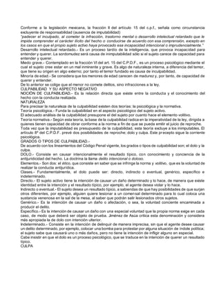 Conforme a la legislación mexicana, la fracción II del artículo 15 del c.p.f., señala como circunstancia
excluyente de responsabilidad (ausencia de imputabilidad)
“padecer el inculpado, al cometer la infracción, trastorno mental o desarrollo intelectual retardado que le
impida comprender el carácter ilícito del hecho o conducirse de acuerdo con esa comprensión, excepto en
los casos en que el propio sujeto activo haya provocado esa incapacidad intencional o imprudencialmente.”
Desarrollo intelectual retardado.- Es un proceso tardío de la inteligencia, que provoca incapacidad para
entender y querer. La sordomudez será causa de inimputabilidad sólo si el sujeto carece de capacidad para
entender y querer.
Miedo grave.- Contemplado en la fracción VI del art. 15 del C.P.D.F., es un proceso psicológico mediante el
cual el sujeto cree estar en un mal inminente y grave. Es algo de naturaleza interna, a diferencia del temor,
que tiene su origen en algo externo; por tanto el temor fundado es causa de inculpabilidad.
Minoría de edad.- Se considera que los menores de edad carecen de madurez y, por tanto, de capacidad de
querer y entender.
De lo anterior se colige que el menor no comete delitos, sino infracciones a la ley.
CULPABILIDAD Y SU ASPECTO NEGATIVO
NOCIÓN DE CULPABILIDAD.- Es la relación directa que existe entre la conducta y el conocimiento del
hecho con la conducta realizada.
NATURALEZA
Para precisar la naturaleza de la culpabilidad existen dos teorías: la psicológica y la normativa.
Teoría psicológica.- Funda la culpabilidad en el aspecto psicológico del sujeto activo.
El adecuado análisis de la culpabilidad presupone el del sujeto por cuanto hace el elemento volitivo.
Teoría normativa.- Según esta teoría, la base de la culpabilidad radica en la imperatividad de la ley, dirigida a
quienes tienen capacidad de obrar conforme a la norma a fin de que se pueda emitir el juicio de reproche.
Toda vez que la imputabilidad es presupuesto de la culpabilidad, esta teoría excluye a los inimputables. El
artículo 8º del C.P.D.F. prevé dos posibilidades de reproche; dolo y culpa. Este precepto sigue la corriente
psicológica.
GRADOS O TIPOS DE CULPABILIDAD.-
De acuerdo con los lineamientos del Código Penal vigente, los grados o tipos de culpabilidad son; el dolo y la
culpa.
DOLO.- Consiste en causar intencionalmente el resultado típico, con conocimiento y conciencia de la
antijuridicidad del hecho. La doctrina la llama delito intencional o doloso.
Elementos.- Son dos: el ético, que consiste en saber que se infringe la norma y volitivo, que es la voluntad de
realizar la conducta antijurídica.
Clases.- Fundamentalmente, el dolo puede ser: directo, indirecto o eventual, genérico, específico e
indeterminado.
Directo.- El sujeto activo tiene la intención de causar un daño determinado y lo hace, de manera que existe
identidad entre la intención y el resultado típico, por ejemplo, el agente desea violar y lo hace.
Indirecto o eventual.- El sujeto desea un resultado típico, a sabiendas de que hay posibilidades de que surjan
otros diferentes, por ejemplo, alguien quiere lesionar a un comensal determinado para lo cual coloca una
sustancia venenosa en la sal de la mesa, al saber que podrán salir lesionados otros sujetos.
Genérico.- Es la intención de causar un daño o afectación, o sea, la voluntad conciente encaminada a
producir el delito.
Específico.- Es la intención de causar un daño con una especial voluntad que la propia norma exige en cada
caso, de modo que deberá ser objeto de prueba. Jiménez de Asúa critica esta denominación y considera
más apropiada la de dolo con intención ulterior.
Indeterminado.- Consiste en la intención de delinquir de manera imprecisa, sin que el agente desee causar
un delito determinado, por ejemplo, colocar una bomba para protestar por alguna situación de índole política;
el sujeto sabe que causará uno o más daños, pero no tiene la intención de infligir alguno en especial.
Cabe insistir en que el dolo es un proceso psicológico, que se traduce en la intención de querer un resultado
típico.
CULPA
 