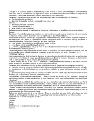 La culpa es el segundo grado de culpabilidad y ocurre cuando se causa y resultado típico sin intención de
producirlo, pero se ocasiona sólo por imprudencia o falta de cuidado o de precaución, debiendo ser previsible
y evitable. La doctrina le llama delito culposo, imprudencial o no intencional.
Elementos.- los elementos de la culpa son las partes esenciales de que se integra, a saber son:
a).- Conducta (acción u omisión)
b).- Carencia de cuidado, cautela o precaución que exigen las
las leyes.
c).- Resultado previsible y evitable
d).- Tipificación del resultado, y
e).- Nexo o relación de causalidad.
Cada elemento de la culpa se explica por sí mismo, de modo que no se detallarán por ser entendibles.
Clases.-
Conciente.- También llamada con previsión o con representación, existe cuando el activo prevé como posible
el resultado típico, pero no lo quiere y tiene la esperanza de que no se producirá.
Inconsciente.- Conocida como culpa sin previsión o sin representación, existe cuando el agente no prevé el
resultado típico; así, realiza la conducta sin pensar que puede ocurrir el resultado típico y sin prever lo
previsible y evitable. Dicha culpa puede ser lata, leve y levísima.
a).- Lata, en esta culpa hay mayor posibilidad de prever el daño.
b).- Leve, Existe menor posibilidad que la anterior.
c).- Levísima, La posibilidad de prever el daño es considerablemente menor que en las dos anteriores.
Punibilidad en los delitos culposos.-
De manera genérica, se puede decir que estos delitos se sancionan con prisión de tres días a cinco años, de
modo que el juzgador deberá considerar lo previsto en los artículos 51, 52, 60, 61 y 62 del C.P.D.F.
PRETERINTENCIÓN
Algunos autores como Jiménez Huerta, llaman a la preterintención también ultra intención, la cual consiste
en producir un resultado de mayor gravedad que el deseado. Existe la intención de causar un daño menor,
pero se produce otro de mayor entidad, por actuar con imprudencia.
El tercer párrafo del art. 9º del C.P.D.F. establecía: “Obra preterintencionalmente el que causa un daño
mayor al querido o aceptado, si aquel se produce por imprudencia.”
Elementos de la preterintención.- En el delito preterintencional se encuentran los elementos siguientes:
a).- Intención o dolo de causar un resultado típico, de manera que el sujeto solo desea lesionar, por ejemplo.
b).- Imprudencia en la conducta por no prever ni tener cuidado, la acción de lesionar ocasiona un daño
distinto.
c).- Resultado mayor que el querido. La consecuencia de la intención y de la imprudencia ocasiona la muerte
de modo que se produce un homicidio preterintencional.
Punibilidad en los delitos preterintencionales.- La fracción VI del art. 60 del C.P.D.F., señalaba: “En caso de
preterintencionalidad, el juez podrá reducir la pena hasta una cuarta parte de la aplicable, si el delito fuera
intencional”.
Justificación de la punibilidad.- Se cuestiona por qué si en los delitos culposos (imprudenciales) el agente no
tiene la intención de causar un daño o afectación a un bien jurídico, existe una pena. La respuesta es que el
sujeto deja de tener la cautela o precauciones exigidas para evitar un consecuencia dañosa a otros.
Con ello, se sanciona al responsable del delito, aunque no haya intención, pero es reprochable su falta de
previsión y cuidado; por otra parte, se protege a la sociedad, que quedaría en estado de abandono jurídico, si
no se castigaran los delitos imprudenciales.
Delitos que pueden revestir la forma culposa.- Dada la naturaleza de cada delito, sólo alguno de ellos
admiten la forma culposa, mientras que otros, por su propia esencia, únicamente son intencionales.
Delitos en que se puede configurar la culpa:
Homicidio
Lesiones
Daños
Aborto
Delitos en que no es configurable la culpa:
Violación
 