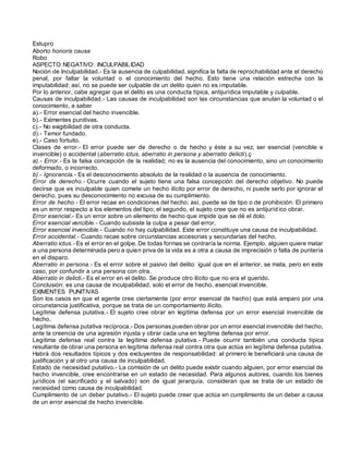 Estupro
Aborto honoris causa
Robo
ASPECTO NEGATIVO: INCULPABILIDAD
Noción de Inculpabilidad.- Es la ausencia de culpabilidad, significa la falta de reprochabilidad ante el derecho
penal, por faltar la voluntad o el conocimiento del hecho. Esto tiene una relación estrecha con la
imputabilidad; así, no se puede ser culpable de un delito quien no es imputable.
Por lo anterior, cabe agregar que el delito es una conducta típica, antijurídica imputable y culpable.
Causas de inculpabilidad.- Las causas de inculpabilidad son las circunstancias que anulan la voluntad o el
conocimiento, a saber
a).- Error esencial del hecho invencible.
b).- Eximentes punitivas.
c).- No exigibilidad de otra conducta.
d).- Temor fundado.
e).- Caso fortuito.
Clases de error.- El error puede ser de derecho o de hecho y éste a su vez, ser esencial (vencible e
invencible) o accidental (aberratio ictus, aberratio in persona y aberratio delicti).ç
a).- Error.- Es la falsa concepción de la realidad; no es la ausencia del conocimiento, sino un conocimiento
deformado, o incorrecto.
b).- Ignorancia.- Es el desconocimiento absoluto de la realidad o la ausencia de conocimiento.
Error de derecho.- Ocurre cuando el sujeto tiene una falsa concepción del derecho objetivo. No puede
decirse que es inculpable quien comete un hecho ilícito por error de derecho, ni puede serlo por ignorar el
derecho, pues su desconocimiento no excusa de su cumplimiento.
Error de hecho.- El error recae en condiciones del hecho; así, puede se de tipo o de prohibición: El primero
es un error respecto a los elementos del tipo; el segundo, el sujeto cree que no es antijuríd ico obrar.
Error esencial.- Es un error sobre un elemento de hecho que impide que se dé el dolo.
Error esencial vencible.- Cuando subsiste la culpa a pesar del error.
Error esencial invencible.- Cuando no hay culpabilidad. Este error constituye una causa de inculpabilidad.
Error accidental.- Cuando recae sobre circunstancias accesorias y secundarias del hecho.
Aberratio ictus.- Es el error en el golpe. De todas formas se contraría la norma. Ejemplo, alguien quiere matar
a una persona determinada pero a quien priva de la vida es a otra a causa de imprecisión o falta de puntería
en el disparo.
Aberratio in persona.- Es el error sobre el pasivo del delito: igual que en el anterior, se mata, pero en este
caso, por confundir a una persona con otra.
Aberratio in delicti.- Es el error en el delito. Se produce otro ilícito que no era el querido.
Conclusión: es una causa de inculpabilidad, solo el error de hecho, esencial invencible.
EXIMENTES PUNITIVAS
Son los casos en que el agente cree ciertamente (por error esencial de hecho) que está amparo por una
circunstancia justificativa, porque se trata de un comportamiento ilícito.
Legítima defensa putativa.- El sujeto cree obrar en legítima defensa por un error esencial invencible de
hecho.
Legítima defensa putativa recíproca.- Dos personas pueden obrar por un error esencial invencible del hecho,
ante la creencia de una agresión injusta y obrar cada una en legítima defensa por error.
Legítima defensa real contra la legítima defensa putativa.- Puede ocurrir también una conducta típica
resultante de obrar una persona en legítima defensa real contra otra que actúa en legítima defensa putativa.
Habrá dos resultados típicos y dos excluyentes de responsabilidad: al primero le beneficiará una causa de
justificación y al otro una causa de inculpabilidad.
Estado de necesidad putativo.- La comisión de un delito puede existir cuando alguien, por error esencial de
hecho invencible, cree encontrarse en un estado de necesidad. Para algunos autores, cuando los bienes
jurídicos (el sacrificado y el salvado) son de igual jerarquía, consideran que se trata de un estado de
necesidad como causa de inculpabilidad.
Cumplimiento de un deber putativo.- El sujeto puede creer que actúa en cumplimiento de un deber a causa
de un error esencial de hecho invencible.
 