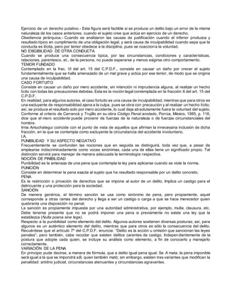Ejercicio de un derecho putativo.- Esta figura será factible si se produce un delito bajo un error de la misma
naturaleza de los casos anteriores, cuando el sujeto cree que actúa en ejercicio de un derecho.
Obediencia jerárquica.- Cuando se analizaron las causas de justificación cuando el inferior produzca y
resultado típico en cumplimiento de una obligación legal, y será causa de inculpabilidad cuando sepa que la
conducta es ilícita, pero por temor obedece a la disciplina, pues se coacciona la voluntad.
NO EXIGIBILIDAD DE OTRA CONDUCTA
Cuando se produce una consecuencia típica, por las circunstancias, condiciones y características,
relaciones, parentesco, et., de la persona, no puede esperarse y menos exigirse otro comportamiento.
TEMOR FUNDADO
Contemplado en la frac. VI del art. 15 del C.P.D.F., consiste en causar un daño por crecer el sujeto
fundamentalmente que se halla amenazado de un mal grave y actúa por ese temor, de modo que se origina
una causa de inculpabilidad.
CASO FORTUITO
Consiste en causar un daño por mero accidente, sin intención ni imprudencia alguna, al realizar un hecho
lícito con todas las precauciones debidas. Esta es la noción legal contemplada en la fracción X del art. 15 del
C.P.D.F.
En realidad, para algunos autores, el caso fortuito es una causa de inculpabilidad, mientras que para otros es
una excluyente de responsabilidad ajena a la culpa, pues se obra con precaución y al realizar un hecho lícito;
así, se produce el resultado solo por mero accidente, lo cual deja absolutamente fuera la voluntad del sujeto.
Conforme al criterio de Carrancá y Trujillo en su obra Código Penal anotado, Porrúa, México, 1985, p. 116,
dice que el mero accidente puede provenir de fuerzas de la naturaleza o de fuerzas circunstanciales del
hombre.
Irma Amuchategui coincide con el punto de vista de aquellos que afirman la innecesaria inclusión de dicha
fracción, en la que se contempla como excluyente la circunstancia del accidente involuntario.
I.A.
PUNIBILIDAD Y SU ASPECTO NEGATIVO
Frecuentemente se confunden las nociones que en seguida se distinguirá, toda vez que, a pesar de
emplearse indiscriminadamente como voces sinónimas, cada una de ellas tiene un significado propio. Tal
distinción servirá para manejar de manera adecuada la terminología respectiva.
NOCIÓN DE PINIBILIDAD
Punibilidad es la amenaza de una pena que contempla la ley para aplicarse cuando se viole la norma.
PUNICIÓN
Consiste en determinar la pena exacta al sujeto que ha resultado responsable por un delito concreto.
PENA
Es la restricción o privación de derechos que se impone al autor de un delito. Implica un castigo para el
delincuente y una protección para la sociedad.
SANCIÓN
De manera genérica, el término sanción se usa como sinónimo de pena, pero propiamente, aquel
corresponde a otras ramas del derecho y llega a ser un castigo o carga a que se hace merecedor quien
quebranta una disposición no penal.
La sanción es propiamente impuesta por una autoridad administrativa, por ejemplo, multa, clausura, etc.
Debe tenerse presente que no se podrá imponer una pena si previamente no existe una ley que la
establezca (Nulla poena sine lege).
Respecto a la punibilidad como elemento del delito. Algunos autores sostienen diversas posturas; así, para
algunos es un auténtico elemento del delito, mientras que para otros es sólo la consecuencia del delito.
Recuérdese que el artículo 7º del C.P.D.F. enuncia: “Delito es la acción u omisión que sancionan las leyes
penales”; pero también, cabe recodar que existen delitos carentes de castigo. Independientemente de la
postura que adopte cada quien, se incluye su análisis como elemento, a fin de conocerlo y manejarlo
correctamente.
VARIACIÓN DE LA PENA
En principio pude decirse, a manera de fórmula, que a delito igual pena igual. Se A mata, la pena imponible
será igual a la que se impondrá aB, quien también mató; sin embargo, existen tres variantes que modifican la
penalidad: arbitrio judicial, circunstancias atenuantes y circunstancias agravantes.
 