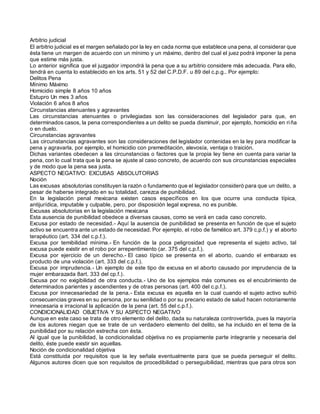 Arbitrio judicial
El arbitrio judicial es el margen señalado por la ley en cada norma que establece una pena, al considerar que
ésta tiene un margen de acuerdo con un mínimo y un máximo, dentro del cual el juez podrá imponer la pena
que estime más justa.
Lo anterior significa que el juzgador impondrá la pena que a su arbitrio considere más adecuada. Para ello,
tendrá en cuenta lo establecido en los arts. 51 y 52 del C.P.D.F. u 89 del c.p.g.. Por ejemplo:
Delitos Pena
Mínimo Máximo
Homicidio simple 8 años 10 años
Estupro Un mes 3 años
Violación 6 años 8 años
Circunstancias atenuantes y agravantes
Las circunstancias atenuantes o privilegiadas son las consideraciones del legislador para que, en
determinados casos, la pena correspondientes a un delito se pueda disminuir, por ejemplo, homicidio en riña
o en duelo.
Circunstancias agravantes
Las circunstancias agravantes son las consideraciones del legislador contenidas en la ley para modificar la
pena y agravarla, por ejemplo, el homicidio con premeditación, alevosía, ventaja o traición.
Dichas variantes obedecen a las circunstancias o factores que la propia ley tiene en cuenta para variar la
pena, con lo cual trata que la pena se ajuste al caso concreto, de acuerdo con sus circunstancias especiales
y de modo que la pena sea justa.
ASPECTO NEGATIVO: EXCUSAS ABSOLUTORIAS
Noción
Las excusas absolutorias constituyen la razón o fundamento que el legislador consideró para que un delito, a
pesar de haberse integrado en su totalidad, carezca de punibilidad.
En la legislación penal mexicana existen casos específicos en los que ocurre una conducta típica,
antijurídica, imputable y culpable, pero, por disposición legal expresa, no es punible.
Excusas absolutorias en la legislación mexicana
Esta ausencia de punibilidad obedece a diversas causas, como se verá en cada caso concreto.
Excusa por estado de necesidad.- Aquí la ausencia de punibilidad se presenta en función de que el sujeto
activo se encuentra ante un estado de necesidad. Por ejemplo, el robo de famélico art. 379 c.p.f.) y el aborto
terapéutico (art. 334 del c.p.f.).
Excusa por temibilidad mínima.- En función de la poca peligrosidad que representa el sujeto activo, tal
excusa puede existir en el robo por arrepentimiento (ar. 375 del c.p.f.).
Excusa por ejercicio de un derecho.- El caso típico se presenta en el aborto, cuando el embarazo es
producto de una violación (art. 333 del c.p.f.).
Excusa por imprudencia.- Un ejemplo de este tipo de excusa en el aborto causado por imprudencia de la
mujer embarazada 8art. 333 del cp.f.).
Excusa por no exigibilidad de otra conducta.- Uno de los ejemplos más comunes es el encubrimiento de
determinados parientes y ascendientes y de otras personas (art. 400 del c.p.f.).
Excusa por innecesariedad de la pena.- Esta excusa es aquella en la cual cuando el sujeto activo sufrió
consecuencias graves en su persona, por su senilidad o por su precario estado de salud hacen notoriamente
innecesaria e irracional la aplicación de la pena (art. 55 del c.p.f.).
CONDICIONALIDAD OBJETIVA Y SU ASPECTO NEGATIVO
Aunque en este caso se trata de otro elemento del delito, dada su naturaleza controvertida, pues la mayoría
de los autores niegan que se trate de un verdadero elemento del delito, se ha incluido en el tema de la
punibilidad por su relación estrecha con ésta.
Al igual que la punibilidad, la condicionalidad objetiva no es propiamente parte integrante y necesaria del
delito, éste puede existir sin aquellas.
Noción de condicionalidad objetiva
Está constituida por requisitos que la ley señala eventualmente para que se pueda perseguir el delito.
Algunos autores dicen que son requisitos de procedibilidad o perseguibilidad, mientras que para otros son
 