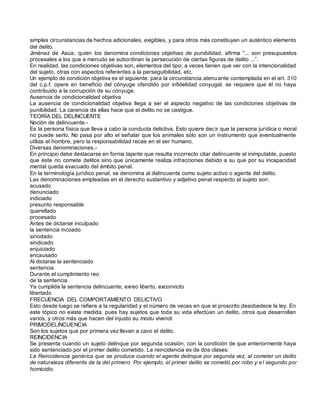 simples circunstancias de hechos adicionales, exigibles, y para otros más constituyen un auténtico elemento
del delito.
Jiménez de Asúa, quien los denomina condiciones objetivas de punibilidad, afirma “... son presupuestos
procesales a los que a menudo se subordinan la persecución de ciertas figuras de delito ...”.
En realidad, las condiciones objetivas son, elementos del tipo; a veces tienen que ver con la intencionalidad
del sujeto, otras con aspectos referentes a la perseguibilidad, etc.
Un ejemplo de condición objetiva es el siguiente: para la circunstancia atenuante contemplada en el art. 310
del c.p.f. opere en beneficio del cónyuge ofendido por infidelidad conyugal, se requiere que él no haya
contribuido a la corrupción de su cónyuge.
Ausencia de condicionalidad objetiva
La ausencia de condicionalidad objetiva llega a ser el aspecto negativo de las condiciones objetivas de
punibilidad. La carencia de ellas hace que el delito no se castigue.
TEORÍA DEL DELINCUENTE
Noción de delincuente.-
Es la persona física que lleva a cabo la conducta delictiva. Esto quiere decir que la persona jurídica o moral
no puede serlo. No pasa por alto el señalar que los animales sólo son un instrumento que eventualmente
utiliza el hombre, pero la responsabilidad recae en el ser humano.
Diversas denominaciones.-
En principio debe destacarse en forma tajante que resulta incorrecto citar delincuente al inimputable, puesto
que éste no comete delitos sino que únicamente realiza infracciones debido a su que por su incapacidad
mental queda evacuado del ámbito penal.
En la terminología jurídico penal, se denomina al delincuente como sujeto activo o agente del delito.
Las denominaciones empleadas en el derecho sustantivo y adjetivo penal respecto al sujeto son:
acusado
denunciado
indiciado
presunto responsable
querellado
procesado
Antes de dictarse inculpado
la sentencia incoado
sinodado
sindicado
enjuiciado
encausado
Al dictarse la sentenciado
sentencia
Durante el cumplimiento reo
de la sentencia
Ya cumplida la sentencia delincuente, exreo liberto, exconvicto
libertado
FRECUENCIA DEL COMPORTAMIENTO DELICTIVO
Esto desde luego se refiere a la regularidad y el número de veces en que el proscrito desobedece la ley. En
este tópico no existe medida, pues hay sujetos que toda su vida efectúan un delito, otros que desarrollan
varios, y otros más que hacen del injusto su modu vivendi.
PRIMODELINCUENCIA
Son los sujetos que por primera vez llevan a cavo el delito.
REINCIDENCIA
Se presenta cuando un sujeto delinque por segunda ocasión, con la condición de que anteriormente haya
sido sentenciado por el primer delito cometido. La reincidencia es de dos clases:
La Reincidencia genérica que se produce cuando el agente delinque por segunda vez, al cometer un delito
de naturaleza diferente de la del primero. Por ejemplo, el primer delito se cometió por robo y e l segundo por
homicidio.
 
