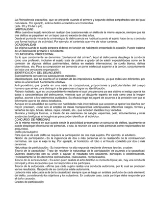 La Reincidencia específica, que se presenta cuando el primero y segundo delitos perpetrados son de igual
naturaleza. Por ejemplo, ambos delitos cometidos son homicidios.
(arts. 20 y 23 del c.p.f).
HABITUALIDAD
Milita cuando el sujeto reincide en realizar dos ocasiones más un delito de la misma especie, siempre que los
tres delitos se perpetren en un lapso que no exceda de diez años.
Desde el punto de vista de la criminología, la delincuencia es habitual cuando el sujeto hace de su conducta
una forma habitual de actividad. Por ejemplo, el carterista que vive de robar carteras.
OCASIONALIDAD
Se origina cuando el sujeto perpetra el delito en función de habérsele presentado la ocasión. Puede tratarse
de un delincuente primario o reincidente.
DELINCUENCIA PROFESIONAL
Es lo que comúnmente se denomina “profesional del crimen”. Aquí el delincuente despliega la conducta
como una profesión, inclusive el sujeto trata de pulirse a grado tal de existir especialidades como en la
comisión de algunos delitos patrimoniales, delitos en materia internacional, de cuello blanco, delitos
cibernéticos, etc. Para su composición se demanda un porte intelectual superior a la común, conjuntamente
de toda una verdadera organización.
IDENTIFICACIÓN DEL DELINCUENTE
Esencialmente constan los subsiguientes métodos:
Dactiloscópico, que se asienta en el examen de las impresiones dactilares, ya que todas son diferentes, por
tanto es una técnica fuertemente efectiva.
Antropométrico, que gravita en una serie de composturas, proporciones y particularidades del cuerpo
humano que sirven para distinguir a las personas y lograr su identificación.
Retrato hablado, que es un procedimiento mediante el cual una persona ya sea víctima o testigo aporta los
datos o características del delincuente, mientras que un dibujante experto en este ramo crea la imagen
gráfica, acorde a los testimonios auxiliados. Su eficacia legal se jugará de acuerdo a la precisión con que el
informante aporte los datos detallados.
Aunque en la actualidad se cuenta con habilidades más innovadoras que acceden a operar los diseños con
mayor precisión, como son el empleo de micas transparentes sobrepuestas diferentes rasgos, formas y
tamaños de ojos, bocas, labios, cejas, cabello, etc., que acceden mezclas muy variadas.
Química y biología forense, a través de los exámenes de sangre, espermas, pelo, indumentarias y otras
sustancias biológicas e inorgánicas para poder identificar al individuo.
CONCURSO DE PERSONAS
De la misma manera en que puede existir la posibilidad presentarse un concurso de delitos, igualmente se
puede desplegar el concurso de personas, o sea, la reunión de dos o más personas como responsables del
antijurídico.
Delito plurisubjetivo
Para que se de este delito se requiere la participación de dos más sujetos. Por ejemplo, el adulterio.
Noción de participación.- Es la ingerencia de dos o más personas en la realización de la contravención
normativa, sin que lo exija la ley. Por ejemplo, el homicidio, el robo o el fraude cometido por dos o más
personas.
Naturaleza de participación.- Su tratamiento ha sido expuesta mediante diversas teorías, a saber:
Teoría de la causalidad.- Trata de resolver la naturaleza de la participación de acuerdo a la causalidad.
Quienes coadyuvan con su unión a causar el resultado son coautores, partícipes o codelincuentes.
Procesalmente se les denomina coinculpados, coacusados, coprocesados.
Teoría de la accesoriedad.- Es autor quien realiza el acto delictivo o conducta típica; así, hay una conducta
principal y otras accesorias que corresponden a los partícipes.
Teoría de la autonomía.- afirma que cada sujeto realiza una conducta autónoma, por lo cual se producen
varios resultados. Respecto de su conducta existe autonomía.
La teoría más adecuada es la de la causalidad, siempre que se haga un análisis profundo de cada elemento
del delito, considerando los objetivos y los subjetivos. En cualquier caso, cada partícipe debe responder por
el daño causado.
Grados de participación
 