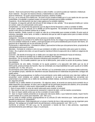 Autoría.- Autor es la persona física que lleva a cabo el delito. La autoría puede ser material o intelectual.
Autor material .- Es quien de manera directa y material lleva a cabo el delito.
Autoría intelectual.- Es quien psíquicamente proyecta y destina el delito.
El c.p.g., en su artículo 20 lo define así: “Es autor el que comete el delito por sí o por medio de otro que sea
inimputable o inculpable y quedará sujeto a la sanción prevista para el delito cometido.”
Coautoría.- Es la intervención de dos o más sujetos en la comisión delictiva.
Al respecto, el segundo párrafo del artículo 20 del código en cita, señala: “ Si se ejecuta el delito po r varios
en común, cada uno será penado como autor.
Complicidad.- La engendran las personas que de alguna forma favorecen a otras a cometer el delito.
El propio código en su artículo 22 lo detalla en forma siguiente: “Es cómplice el que dolosamente presta
ayuda a otro para la comisión dolosa de un delito.”
Autoría mediata.- Existe cuando un sujeto se vale de un inimputable para cometer el delito. El autor será el
individuo imputable, entre tanto, el medio o elemento del que se valió el sujeto activo para co meter el ilícito
será el inimputable.
Instigación.- Consiste en determinar a otra persona a cometer el delito.
El citado código en su artículo 21 lo define de la siguiente forma: Es instigar el que dolosamente determina a
otro a la comisión dolosa de un delito, y será sancionado con la pena establecida para el autor del mismo, sin
perjuicio de lo dispuesto por en los artículos 23 a 26.”
Provocación o determinación.- Consiste en utilizar y aprovechar la idea que otra persona tiene, propiciando el
reforzamiento para que lo cometa.
Mandato.- Consiste en ordenar a otro (s) que cometa(n) el delito con beneficio sólo para quien lo ordena.
Orden.- Es un género de orden, en que el superior manda al inferior la ejecución de un delito en exigencia de
autoridad.
Coacción.- Se decide el encargo de un delito pero con algún tipo de intimidación hacia el individuo.
Consejo.- Se ordena la comisión de un delito en beneficio del instigador.
Asociación.- Es un acuerdo entre diversos individuos para perpetrar un delito en favor de todos.
Encubrimiento.- Es el auxilio posterior que se da al delincuente, para evitar la acción de la justicia. Existen
tres estados:
Encubrimiento de otro delito.- Consiste en la ayuda posterior a la ejecución del delito que se da al
delincuente, previa promesa de hacerlo. Aquí se contempla una responsabilidad de quien ayuda en el delito
cometido (art. 13, frac. VII c.p.f.).
Encubrimiento como delito autónomo.- El art. 400 del c.p.f. lo contempla como un verdadero delito autónomo,
con penalidad propia, además de vislumbrar excusas absolutorias en tratándose de parientes o amigos del
sujeto activo.
El código penal guanajuatense no tipifica el encubrimiento como delito autónomo sino más bien califica al
encubridor como cómplice por prestar ayuda posterior si es que la complicidad fue convenida con
anterioridad a la comisión de un delito de naturaleza también dolosa, conforme a lo dispuesto en su artículo
22, segundo párrafo.
Comisión de un delito distinto al convenido.- En algunos casos, el acuerdo es acerca de la comisión de un
delito específico (por ejemplo, el robo); pero si alguien de los partícipes perpetra otro distinto, al no convenido
(por ejemplo violación), todos serán responsable de este delito, a menos
I.- Que el nuevo delito no sirva de medio adecuado para cometer el principal;
II.- Que aquél no sea una consecuencia necesaria o natural de éste, o de los medios concertados;
III.- Que no hayan sabido antes que se iba a cometer el nuevo delito;
IV.- Que no hayan estado presentes en la ejecución del nuevo delito, o que habiendo estado, hayan hecho
cuanto estaba de su parte para impedirlo. (art. 164 c.p.f.).
Por su parte el código punitivo guanajuatense en su artículo 23 sólo menciona que: “cada partícipe será
penado conforme a su culpabilidad.”
Asociación delictuosa.- Está integrada por un grupo o banda de tres o más personas que se organizan para
delinquir. Se castiga por el simple hecho de permanecer a dicha asociación. (art. 164 c .p .f).
Conforme al artículo 173 del c.p.g. es “la asociación o banda de tres o más personas, organizada
permanentemente para delinquir, haya o no jerarquía.
 