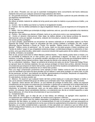 a).-De oficio.- Procede una vez que la autoridad investigadora tiene conocimiento del hecho delictuoso
mediante denuncia que cualquier persona la haga sabedora del mismo .
b).- De querella necesaria.- A diferencia del anterior, el delito sólo procede a petición de parte ofendida o de
sus legítimos representantes.
Por la materia.-
Se refiere al ámbito material de validez de la ley penal para saber la materia a que pertenece el delito, y se
dividen así:
a).- Común.- Son lo delitos que tienen su fuente en la legislación locales.
b).- Federal.- Son los delitos señalados en alguna legislación federal, y que se engendra en el Congreso de
la Unión.
c).- Militar.- Son los delitos que contempla el código castrense, esto es, que sólo es aplicable a los miembros
del ejército nacional.
d).- Político.- Son delitos que afectan al Estado, tanto en su estructura como a sus representantes.
e).- Contra el derecho internacional.- Esta clase de delitos afectan a los bienes jurídicos de derecho
internacional, como por ejemplo, la piratería, violación de inmunidad y violación de neutralidad.
Por el bien jurídico protegido.-
Los tipos penales, generalmente se encuentran de manera ordenada en el articulado relativo a la Parte
Especial del Código Penal, según la naturaleza del bien jurídico tutelado o protegido. Por ello, surgen
diferentes figuras delictivas a través de Títulos: Por ejemplo, “Delitos contra la vida”, “Delitos contra la
libertad”, “Delitos contra el patrimonio”, etc. En suma, cada uno de estos grupos o títulos constituye una
“familia de delitos”, según lo que el legislador pretenda proteger, y entiéndase proteger no solamente un bien
jurídico, sino que antes de ellos, debe existir una previa inclusión del sujeto pasivo de los delitos; el individuo,
la familia, el Estado y la sociedad.
Esto es así, porque como bien lo refiere Mariano Jiménez Huerta...” todo interés jurídico tiene un titular y no
es concebible la existencia de un bien jurídico que no pertenezca a alguien”. Es decir, que si tanto el
individuo, la familia, el Estado y la sociedad resultan ofendidos por las conductas que ilícitamente dañan o
ponen en peligro dichos bienes jurídicos, dejan secuela de ofensa a los valores de la sociedad.
Por su ordenación metódica.- Según se advierte de la lectura de cada uno de los Títulos del Código Penal,
se agrupan tipos de diversas especies, los que aunque protegen el mismo bien jurídico, atienden diversas
circunstancias que amparan el mismo bien jurídico, pues de otra forma resultaría completamente inocua esta
pluralidad de tipos penales protectoras de un mismo bien jurídico.
Para una mejor comprensión pondremos como ejemplo el título “Delitos contra la vida”: En este tema se
pone de manifiesto que todos los tipos penales que se refieren a este tema protegen un mismo bien, la vida
de las personas, es decir, que después de abordar genéricamente el homicidio, desciende a lo específico,
como lo es el homicidio simple intencional, en riña, calificado, etc.
En esta tesitura, los tipos pueden ser:
a).- Básicos.- Es aquel en que cualquier lesión del bien jurídico basta por sí sola para integrar un delito, o
sea, es la columna vertebral del grupo de delitos que contempla cada Título. Ejemplos; robo, homicidio.
b).- Especial.- Estos derivan del anterior, ya que además de proteger el mismo bien,, existe una especial
consideración de concretas circunstancias que aumentan o disminuyen la intensidad de la antijuricidad de la
conducta tipificada. Por ejemplo, homicidio, homicidio calificado, homicidio el riña, el aborto, parricidio,
infanticidio, el homicidio imprudencial, cada uno de estos delitos aun y cuando protegen el mismo bien
jurídico, sin embargo, tienen penalidades distintas, y no solamente eso, les da un nombre especifico a cada
figura delictuosa, en virtud de las circunstancias en que se presentan.
c).- Complementado.-
Esta clase de delito, que no deja de ser un tipo básico, sin embargo, se agregan otros aspectos o
circunstancias que modifican su penalidad, de manera que lo agravan o atenúan.
La diferencia que existe entre los delitos especiales y privilegiados, es que en tipo especial se excluye la
aplicación del tipo básico; en cambio, en el complementado no solo no la excluye, sino que presupone su
presencia, a la que se le complementa la norma que contiene la suplementaria circunstancia o característica.
Ejemplos: es un delito complementado y agravado, el robo ejecutado con violencia a que se refiere el art.
372 del Código Penal Federal; y es un tipo especial privilegiado, el robo de uso que tipifica el artículo 380 del
citado código punitivo.
 
