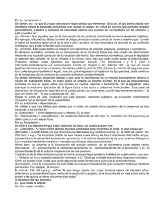 Por su composición.-
Se llaman así, ya que la propia descripción legal señala sus elementos. Esto es, el tipo penal detalla con
meridiana nitidez la conducta antijurídica que recoge el código, en virtud de que los tipos penales recogen
generalmente, estados o procesos de naturaleza externa que pueden ser perceptibles por los sentidos, y
estos pueden ser:
a).- Normal.- Son aquellos que en la descripción de la conducta únicamente contiene elementos objetivos.
Por ejemplo, el homicidio: Basta con leer el código penal para darse cuenta de manera objetiva que “comete
el delito de homicidio quien priva de la vida a otro”; es decir, no hay necesidad de ahondar en su contenido
ontológico para poder entender esta conducta.
b).- Anormal.- Esta clase delitos se integran con elementos de carácter objetivos, subjetivos o normativos.
El elemento normativo consiste en el presupuesto de la conducta típica que sólo puede ser determinado
mediante una especial valoración de la situación del hecho. Son elementos normativos, porque el legislador
al elaborar tipo penales, le da un énfasis a la norma, pero más que nada incide sobre la antijuridicidad.
Podemos señalar como ejemplos, los siguientes: artículo 173, fracciones I y II ( abrir o
interceptarindebidamente una comunicación escrita no dirigida a él); artículo 178 ( al que sin causa
legítima rehusase prestar un servicio de interés público); artículo 225, fracción I (conocer de negocios para
los cuales tengan impedimento legal) , esto es, que el legislador al implantar los tipo penales, debe remarcar
en la norma que dicha conducta es contraria a derecho (antijuridicidad).
Se llaman elementos subjetivos debido a que ante la insuficiencia de un método estrictamente objetivo o
neutro de descripción típica, en estos casos se emplea un sistema diverso, en el que las circunstancias
anímicas en que el sujeto actúa son tenidas en cuenta, expresa o tácitamente, por el legislador, para
subrayar la exclusiva aplicación de la figura típica a los actos u omisiones intencionales. Esta clase de
elementos, se encuentran descritas en el código penal o en otras leyes cuando expresamente señalan: “ al
que con ánimo de”, “el que a sabiendas de”, etc.
Desde mi punto de vista, considero que este aspecto -elemento subjetivo- se encuentra notoriamente
vinculado con el elemento de la culpabilidad.
Por su autonomía o dependencia.-
Se refiere a que hay delitos que existen por sí solos, en cambio otros requieren de la presencia de otra
conducta, y se dividen así:
a).-Autónomos.- Tienen existencia por sí mismos. Ej. el robo
b).- Dependientes o subordinados.- Su existencia depende de otro tipo. Ej. homicidio en riña (aquí hay un
delito básico y otro específico).
Por su formulación.-
Se refiere a la manera en que están descritos los tipos, los cuales pueden ser:
a).- Casuístico.- A veces el tipo plantea diversas posibilidad para integrarse el delito, el cual puede ser:
Alternativo.- Cuando basta con que concurra una alternativa que señala la norma. Ej. el delito de usura : Art.
283 del c.p.e.g.- “Se impondrá prisión de seis meses a seis años y de tres a doscientos días multa, al que,
aprovechando la necesidad apremiante, ignorancia, o la notoria inexperiencia de una persona obtenga un
lucro excesivo mediante intereses o ventajas económicas desproporcionados.”
Ahora bien, de acuerdo a la trascripción del artículo anterior, se ve claramente como existen varias
alternativas : a).- aprovechando la necesidad apremiante, b).- aprovechamiento de la ignorancia, y c).- el
aprovechamiento de la notoria inexperiencia de una persona.
También se da la alternabilidad cuando el mismo precepto legal señala la finalidad del sujeto activo, que son:
1.- Obtener un lucro excesivo mediante intereses, o 2.- Obtenga ventajas económicas desproporcionadas.
Como se puede notar, basta que se de alguna de estas formas para que surja la conducta típica.
Acumulativo.- Para la integración de este delito se requiere forzosamente que concurran todas las hipótesis
planteadas. Por ejemplo, el estupro.
El artículo 252 del c.p.e.g.- señala:”Al que tenga cópula con mujer honesta menor de dieciséis años,
obteniendo su consentimiento por medio de la seducción o engaño, se le impondrá de un mes a tres años de
prisión y de quince a ciento cincuenta días multa.”
Al desglose del tipo tenemos:
a).- Que exista la cópula;
b).- Con mujer honesta;
 