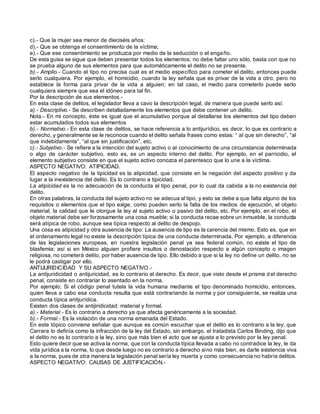 c).- Que la mujer sea menor de dieciséis años:
d).- Que se obtenga el consentimiento de la víctima;
e).- Que ese consentimiento se produzca por medio de la seducción o el engaño.
De esta guisa se sigue que deben presentar todos los elementos; no debe faltar uno sólo, basta con que no
se prueba alguno de sus elementos para que automáticamente el delito no se presente.
b).- Amplio.- Cuando el tipo no precisa cual es el medio específico para cometer el delito, entonces puede
serlo cualquiera. Por ejemplo, el homicidio, cuando la ley señala que es privar de la vida a otro, pero no
establece la forma para privar de la vida a alguien; en tal caso, el medio para cometerlo puede serlo
cualquiera siempre que sea el idóneo para tal fin.
Por la descripción de sus elementos.-
En esta clase de delitos, el legislador lleva a cavo la descripción legal, de manera que puede serlo así:
a).- Descriptivo.- Se describen detalladamente los elementos que debe contener un delito.
Nota.- En mi concepto, éste es igual que el acumulativo porque al detallarse los elementos del tipo deben
estar acumulados todos sus elementos
b).- Normativo.- En esta clase de delitos, se hace referencia a lo antijurídico, es decir, lo que es contrario a
derecho, y generalmente se le reconoce cuando el delito señala frases como estas: “ al que sin derecho”, “al
que indebidamente”, “al que sin justificación”, etc.
c).- Subjetivo.- Se refiere a la intención del sujeto activo o al conocimiento de una circunstancia determinada
o algo de carácter subjetivo, esto es, es un aspecto interno del delito. Por ejemplo, en el parricidio, el
elemento subjetivo consiste en que el sujeto activo conozca el parentesco que lo une a la víctima.
ASPECTO NEGATIVO: ATIPICIDAD.
El aspecto negativo de la tipicidad es la atipicidad, que consiste en la negación del aspecto positivo y da
lugar a la inexistencia del delito. Es lo contrario a tipicidad.
La atipicidad es la no adecuación de la conducta al tipo penal, por lo cual da cabida a la no existencia del
delito.
En otras palabras, la conducta del sujeto activo no se adecua al tipo, y esto se debe a que falta alguno de los
requisitos o elementos que el tipo exige, como pueden serlo la falta de los medios de ejecución, el objeto
material, la calidad que le otorgue la ley al sujeto activo o pasivo del delito, etc. Por ejemplo, en el robo, el
objeto material debe ser forzosamente una cosa mueble; si la conducta recae sobre un inmueble, la conducta
será atípica de robo, aunque sea típica respecto al delito de despojo.
Una cosa es atipicidad y otra ausencia de tipo: La ausencia de tipo es la carencia del mismo. Esto es, que en
el ordenamiento legal no existe la descripción típica de una conducta determinada. Por ejemplo, a diferencia
de las legislaciones europeas, en nuestra legislación penal ya sea federal común, no existe el tipo de
blasfemia; así si en México alguien profiere insultos o denostación respecto a algún concepto o imagen
religiosa, no cometerá delito, por haber ausencia de tipo. Ello debido a que si la ley no define un delito, no se
le podrá castigar por ello.
ANTIJURIDICIDAD Y SU ASPECTO NEGATIVO.-
La antijuridicidad o antijuricidad, es lo contrario al derecho. Es decir, que visto desde el prisma d el derecho
penal, consiste en contrariar lo asentado en la norma.
Por ejemplo; Si el código penal tutela la vida humana mediante el tipo denominado homicidio, entonces,
quien lleva a cabo esa conducta resulta que está contrariando la norma y por consiguien te, se realiza una
conducta típica antijurídica.
Existen dos clases de antijiridicidad: material y formal.
a).- Material.- Es lo contrario a derecho ya que afecta genéricamente a la sociedad.
b).- Formal.- Es la violación de una norma emanada del Estado.
En este tópico conviene señalar que aunque es común escuchar que el delito es lo contrario a la ley; que
Carrara lo definía como la infracción de la ley del Estado, sin embargo, el tratadista Carlos Binding, dijo que
el delito no es lo contrario a la ley, sino que más bien el acto que se ajusta a lo previsto por la ley penal.
Esto quiere decir que se activa la norma, que con la conducta típica llevada a cabo no contradice la ley, le da
vida jurídica a la norma, lo que desde luego no es contrario a derecho sino más bien, es darle existencia viva
a la norma, pues de otra manera la legislación penal sería ley muerta y como consecuencia no habría delitos.
ASPECTO NEGATIVO: CAUSAS DE JUSTIFICACIÓN.-
 