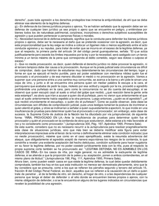 derecho”, pues toda agresión a los derechos protegidos trae inmersa la antijuridicidad, de ahí que se deba
eliminar ese elemento de la legítima defensa.
g).- En defensa de los bienes jurídicos propios o ajenos, Ya se habían señalado que la agresión debe ser en
defensa de cualquier bien jurídico ya sea propio o ajeno que se encuentre en peligro, y entiéndase por
bienes todos los de naturaleza patrimonial, corpóreos, incorpóreos o derechos subjetivos susceptibles de
agresión y que pueden pertenecer a personas físicas o morales.
h).- Necesidad racional de la defensa empleada, significa que la conducta para defender los bienes jurídicos
propios o ajenos, debe ser la necesaria al daño que se pretende ocasionar con la agresión, es decir, que
esta proporcionalidad que la ley exige se inclina a colocar un ligamen más o menos equilibrado entre el acto
conducta agresiva y su repulsa, para tratar de evitar que se incurra en el exceso de la legítima defensa, ya
que al respecto, la primera parte del artículo 34 del código penal guanajuatense, señala: “El q ue actúa
justificadamente pero excede los límites impuestos por la ley o por la necesidad, será castigado con un tercio
mínimo a un tercio máximo de la pena que corresponda al delito cometido, según sea doloso o culposo el
exceso.”
i).- Que no medie provocación, es decir, quien defiende el derecho jurídico no debe provocar la agresión, ni
el tercero tampoco debe dar causa a la provocación. Aunque en la praxis judicial esta circunstancia es difícil
de comprobar, dado que habrían de estudiarse muy detenidamente las circunstancias del tiempo, lugar y
forma en que se ejecutó el hecho punible, para así poder establecer con meridiana nitidez quién fue el
provocado o el provocador y de esa manera dilucidar si medió o no provocación en la agresión. Vamos a
suponer que una persona entra a una cantina muy concurrida, se acerca a la barra y ahí pide le sirvan una
copa de vino, y junto a él se encuentra otra persona quien sin mediar palabra le escupe a la cara, el
parroquiano que acababa de pedir la copa, molesto por esa actitud y cegado por la ira, procedió a agredirlo
profiriéndole una puñetazo en la cara, pero como la concurrencia no se dio cuenta del escupitajo, sí se
observó que quien escupió cayó al suelo a virtud del golpe que recibió, ¿qué reacción tiene la gente ante
esta estampa?, es obvio que irían a acusar a quien dio el puñetazo, pero no vieron que anteriormente el que
cayó al suelo anteriormente había expelido a la otra persona. Luego entonces, ¿quién es el agredido?, ¿el
que recibió oriundamente el escupitajo, o quién dio el puñetazo?. Como se puede observar, esta clase se
circunstancias son difíciles de comprobación judicial, pues unos testigos tomarían la postura de incriminar a
quien atentó el golpe, y otras se inclinarían a señalar a quien supuestamente expectoró, lo que incide en una
insuficiencia de pruebas para determinar quién fue el provocado o el provocador; sin embargo, esta clase de
sucesos, la Suprema Corte de Justicia de la Nación las ha dilucidado por vía jurisprudencial, de siguiente
forma: “RIÑA, PROVOCADO EN LA.- Ante la insuficiencia de pruebas para determinar quién fue el
provocador y quién el provocado en la contienda de obra que sostuvieron, debe estarse a lo más favorable al
reo y no considerarlo como provocador.” (Jurisprudencia 300, Pág. 167, Apéndice 1995, Primera Sala).
De esta suerte, considero que no es necesario recurrir a la Jurisprudencia para resolver pragmáticamente
esta clase de situaciones jurídicas, sino que más bien se debería modificar esta figura para evitar
interpretaciones imprecisas ante el lienzo de la norma o definitivamente eliminar esta condición indicada (que
no medie provocación), máxime que como en el caso ejemplificado, existe la resumida advertencia del
ataque, que obligadamente el agredido aceptó de manera espontánea los riesgos de la contienda, lo que
constriñe a revelar una evidente aceptación del hecho delictuoso, condición suficiente para hacer nugatoria
en su favor la legítima defensa, por no poder coexistir jurídicamente ésta con la riña, pues al respecto la
propia suprema corte también se ha pronunciado así: “LEGITIMA DEFENSA, NO ES ADMISIBLE EN LOS
CASOS DE RIÑA.- En los casos de riña, por regla general, no es admisible la excluyente de legítima
defensa, si se atiende a que la proporción de la pelea y su aceptación, ponen a ambos contendientes, en el
mismo plano de ilicitud.” (Jurisprudencia 196, Pág. 111, Apéndice 1995, Primera Sala).
Ahora bien, como pueden existir casos en que existe la legítima defensa, la cual debe quedar debidamente
comprobada, también los hay en los que esta institución no merece ser demostrada plenamente, sino que la
ley considera que se presuma, como a los que se refieren los párrafos segundo y tercero del artículo 15,
fracción III del Código Penal Federal, es decir, aquellos que se refieren a la causación de un daño a quien
trate de penetrar , al de la familia de otro, sin derecho, al hogar de otro, o a las dependencias de cualquier
persona que tenga el deber de defender o al sitio donde se encuentren bienes propios o ajenos, con l a
misma obligación de defender, o si se le encuentra en alguno de los lugares indicados en circunstancias que
revelen la posibilidad de una agresión.
 