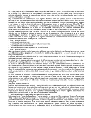 En lo que atañe al segundo supuesto, es aquel en el que el daño se causa a un intruso a quien se sorprenda
en la habitación u hogar propios, o en el local donde se encuentren bienes propios o de los que tenga la
referida obligación; cuando la presencia del extraño ocurra de noche o en circunstancias que revelen la
misma posibilidad de agresión.
Hay situaciones en que existe exceso en la legítima defensa, como por ejemplo, cuando no hay necesidad
racional en ella o cuando hay notoria desproporción entre la defensa y el ataque antijurídico; entre el daño
causado y el que podría haber causado el agresor, aunque el análisis del caso concreto establecerá si existe
o no exceso, el cual será sancionado como delito culposo, según lo señala el artículo 16 del C.P.F. o
conforme a lo preceptuado por el artículo 34 del C.P.E.G., que establece: “El que actúa justificadamente pero
excede los límites impuestos por la ley o por la necesidad, será castigado con un tercio del mínimo a un
tercio del máximo de la pena que corresponda al delito cometido, según sea doloso o culposo el exceso.”
Resulta necesario destacar que no debe confundirse el exceso con la imprudencia, ya que son temas
distintos por no declararse culposo el exceso, ya que lo culposo se refiere únicamente a la forma de
culpabilidad para los efectos de imponer la pena, pero no quiere decir que el exceso sea de carácter culposo.
Existen una serie de temas surgidos de la legítima defensa que necesariamente atraen la atención para
solucionar problemas en la praxis judicial, como lo son:
+ Riña y legítima defensa.
+ Legítima defensa recíproca.
+ Legítima defensa contra el exceso en la legítima defensa.
+ Legítima defensa del inimputable.
+ Legítima defensa contra la agresión de un inimputable.
+ Riña y legítima defensa.
Al presentarse el acto de repeler la agresión calificada, una contienda de obra, en la cual tanto agreso r como
agredido intercambian golpes con potencia lesiva podría uno preguntarse : ¿pueden coexistir la riña con
la legítima defensa?
Conforme a lo dispuesto por el artículo 314 del Código Penal Federal, riña es la contienda de obra y no de
palabra entre dos o más personas.
En este orden de ideas se advierten una serie de diferencias que permiten concluir que ambas figuras ( riña y
legítima defensa) no pueden ser compatibles entre sí, por las siguientes razones:
En la riña se está en presencia de una contienda de obra en la que los rijosos sostienen su conformidad con
las consecuencias (animus rigendi), situación que no existe en la legítima defensa, porque en ésta hay una
excluyente de responsabilidad, porque sólo se trata de repeler la agresión y no de ponerse en un mismo
plano de igualdad ilícita, lo que acarrea una de ausencia de penalidad; y por el contrario, en la riña solamente
existe una atenuante en la imposición de la pena, en virtud de que los contendientes actúan contrariamente a
derecho.
En otras palabras, en la riña los contendientes se sitúan al margen de la ley, al acudir al entronque del hecho
para resolver sus querellas o diferencias, acciones recíprocas que en esta latitud los impregna de
antijuridicidad, lo que a diferencia de la legítima defensa, requiere para su presencia de una conducta lícita,
legal, que vaya en armonía con el Derecho frente a una injustificada agresión a los intereses jurídicamente
protegidos.
+Legítima defensa recíproca
Como la ley considera lícita la defensa y el daño originado por una agresión injusta, difícilmente puede brotar
la eventual concurrencia de unalegítima defensa recíproca, porque ello implicaría la existencia de ambas
partes de una conducta jurídica frente a una conducta antijurídica, lo cual es inaceptable porque no resulta
lógico que de manera simultanea cada sujeto lleve a cabo dos figuras de defensa legítima respecto de una
misma conducta antijurídica, lo que resulta jurídicamente inadmisible.
+ Legítima defensa contra el exceso en la legítima defensa.
Sobre este tema, Fernando Castellanos Tena, en su obra Lineamientos Elementales de Derecho Penal (pag.
199), sostiene que “quien primero agrede injustamente provoca la reacción defensiva, contra su exceso no
puede hacerse valer, en términos generales, la defensa legítima.” Ciertamente, porque en este caso, no cabe
duda que el agresor primigenio, es el provocador, además da motivo al exceso, pero, cuando éste sea de
una magnitud que racionalmente no pueda reflexionarse como causado en forma inmediata y
suficientemente por el agresor primario, será posible admitir la configuración de la justificante señalada. Ello
 