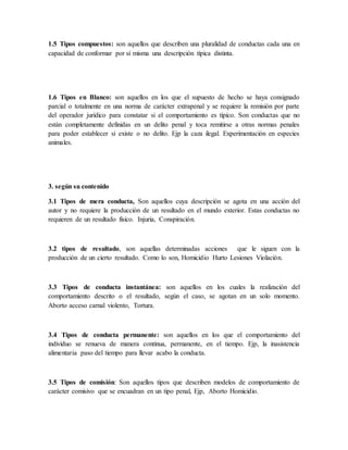 1.5 Tipos compuestos: son aquellos que describen una pluralidad de conductas cada una en
capacidad de conformar por sí misma una descripción típica distinta.
1.6 Tipos en Blanco: son aquellos en los que el supuesto de hecho se haya consignado
parcial o totalmente en una norma de carácter extrapenal y se requiere la remisión por parte
del operador jurídico para constatar si el comportamiento es típico. Son conductas que no
están completamente definidas en un delito penal y toca remitirse a otras normas penales
para poder establecer si existe o no delito. Ejp la caza ilegal. Experimentación en especies
animales.
3. según su contenido
3.1 Tipos de mera conducta, Son aquellos cuya descripción se agota en una acción del
autor y no requiere la producción de un resultado en el mundo exterior. Estas conductas no
requieren de un resultado físico. Injuria, Conspiración.
3.2 tipos de resultado, son aquellas determinadas acciones que le siguen con la
producción de un cierto resultado. Como lo son, Homicidio Hurto Lesiones Violación.
3.3 Tipos de conducta instantánea: son aquellos en los cuales la realización del
comportamiento descrito o el resultado, según el caso, se agotan en un solo momento.
Aborto acceso carnal violento, Tortura.
3.4 Tipos de conducta permanente: son aquellos en los que el comportamiento del
individuo se renueva de manera continua, permanente, en el tiempo. Ejp, la inasistencia
alimentaria paso del tiempo para llevar acabo la conducta.
3.5 Tipos de comisión: Son aquellos tipos que describen modelos de comportamiento de
carácter comisivo que se encuadran en un tipo penal, Ejp, Aborto Homicidio.
 