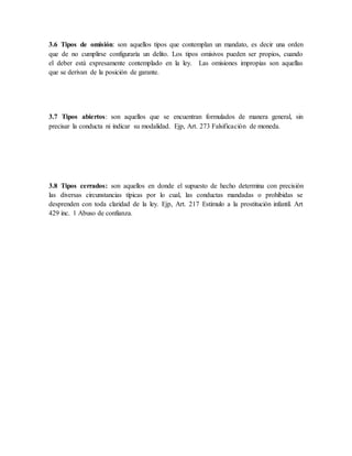 3.6 Tipos de omisión: son aquellos tipos que contemplan un mandato, es decir una orden
que de no cumplirse configuraría un delito. Los tipos omisivos pueden ser propios, cuando
el deber está expresamente contemplado en la ley. Las omisiones impropias son aquellas
que se derivan de la posición de garante.
3.7 Tipos abiertos: son aquellos que se encuentran formulados de manera general, sin
precisar la conducta ni indicar su modalidad. Ejp, Art. 273 Falsificación de moneda.
3.8 Tipos cerrados: son aquellos en donde el supuesto de hecho determina con precisión
las diversas circunstancias típicas por lo cual, las conductas mandadas o prohibidas se
desprenden con toda claridad de la ley. Ejp, Art. 217 Estimulo a la prostitución infantil. Art
429 inc. 1 Abuso de confianza.
 