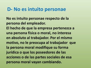 D- No es intuito personae
No es intuito personae respecto de la
persona del empleador.
El hecho de que la empresa pertenezca a
una persona física o moral, no interesa
en absoluto al trabajador. Por el mismo
motivo, no le preocupa al trabajador que
la persona moral modifique su forma
jurídica o que los poseedores de las
acciones o de las partes sociales de esa
persona moral vayan cambiando.
 