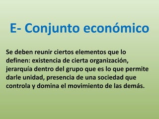 E- Conjunto económico
Se deben reunir ciertos elementos que lo
definen: existencia de cierta organización,
jerarquía dentro del grupo que es lo que permite
darle unidad, presencia de una sociedad que
controla y domina el movimiento de las demás.
 