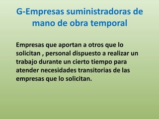 G-Empresas suministradoras de
   mano de obra temporal

Empresas que aportan a otros que lo
solicitan , personal dispuesto a realizar un
trabajo durante un cierto tiempo para
atender necesidades transitorias de las
empresas que lo solicitan.
 